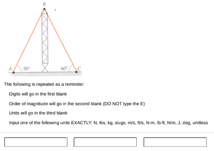 B
A
50°
60
The following is repeated as a reminder.
Digits will go in the first blank
Order of magnitude will go in the second blank (DO NOT type the E)
Units will go in the third blank
Input one of the following units EXACTLY: N, Ibs, kg, slugs, m/s, ft/s, N-m, Ib-ft, N/m, J, deg, unitless
