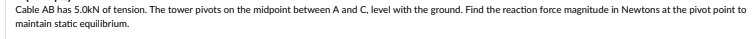 Cable AB has 5.0kN of tension. The tower pivots on the midpoint between A and C, level with the ground. Find the reaction force magnitude in Newtons at the pivot point to
maintain static equilibrium.
