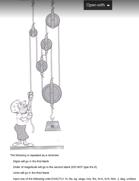 Open with
The following is repeated as a reminder:
Digits will go in the first blank
Order of magnitude will go in the second blank (DO NOT type the E)
Units will go in the third blank
Input one of the following units EXACTLY: N, Ibs, kg, slugs, m/s, ft/s, N-m, Ib-ft, N/m, J, deg, unitless
