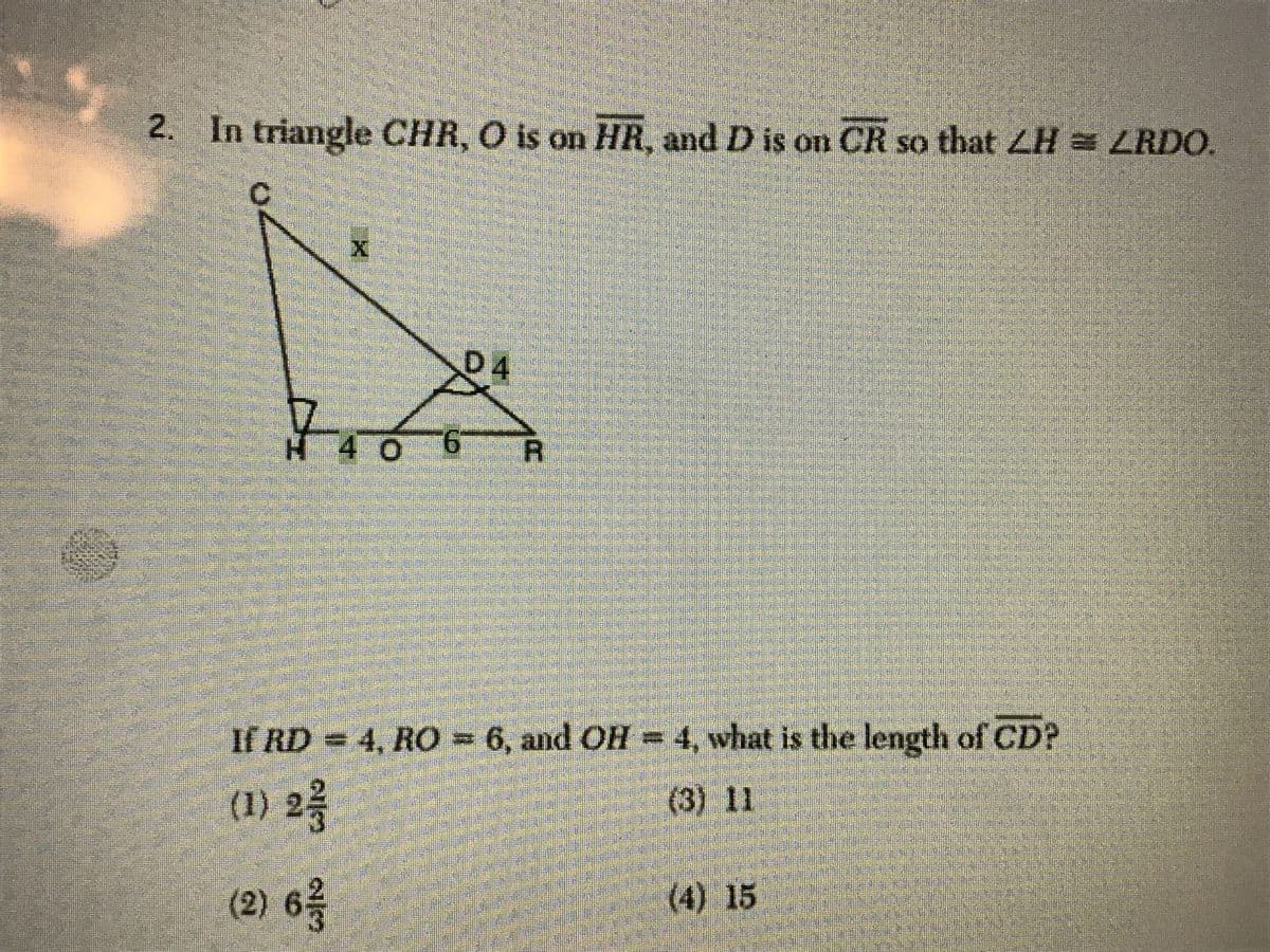 2. In triangle CHR, O is on HR, and D is on CR so that ZH = LRDO.
D4
H 40
9.
R.
If RD = 4, RO= 6, and OH = 4, what is the length of CD?
(1) 2
(3) 11
(2) 6
(4) 15
