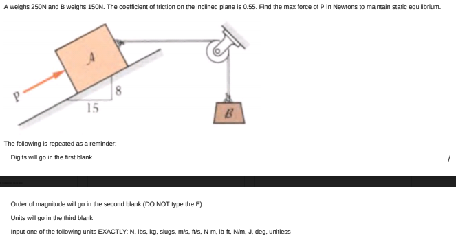 A weighs 250N and B weighs 150N. The coefficient of friction on the inclined plane is 0.55. Find the max force of P in Newtons to maintain static equilibrium.
P
15
B
The following is repeated as a reminder:
Digits will go in the first blank
Order of magnitude will go in the second blank (DO NOT type the E)
Units will go in the third blank
Input one of the following units EXACTLY: N, Ibs, kg, slugs, mis, ft/s, N-m, Ib-ft, N/m, J, deg, unitless
