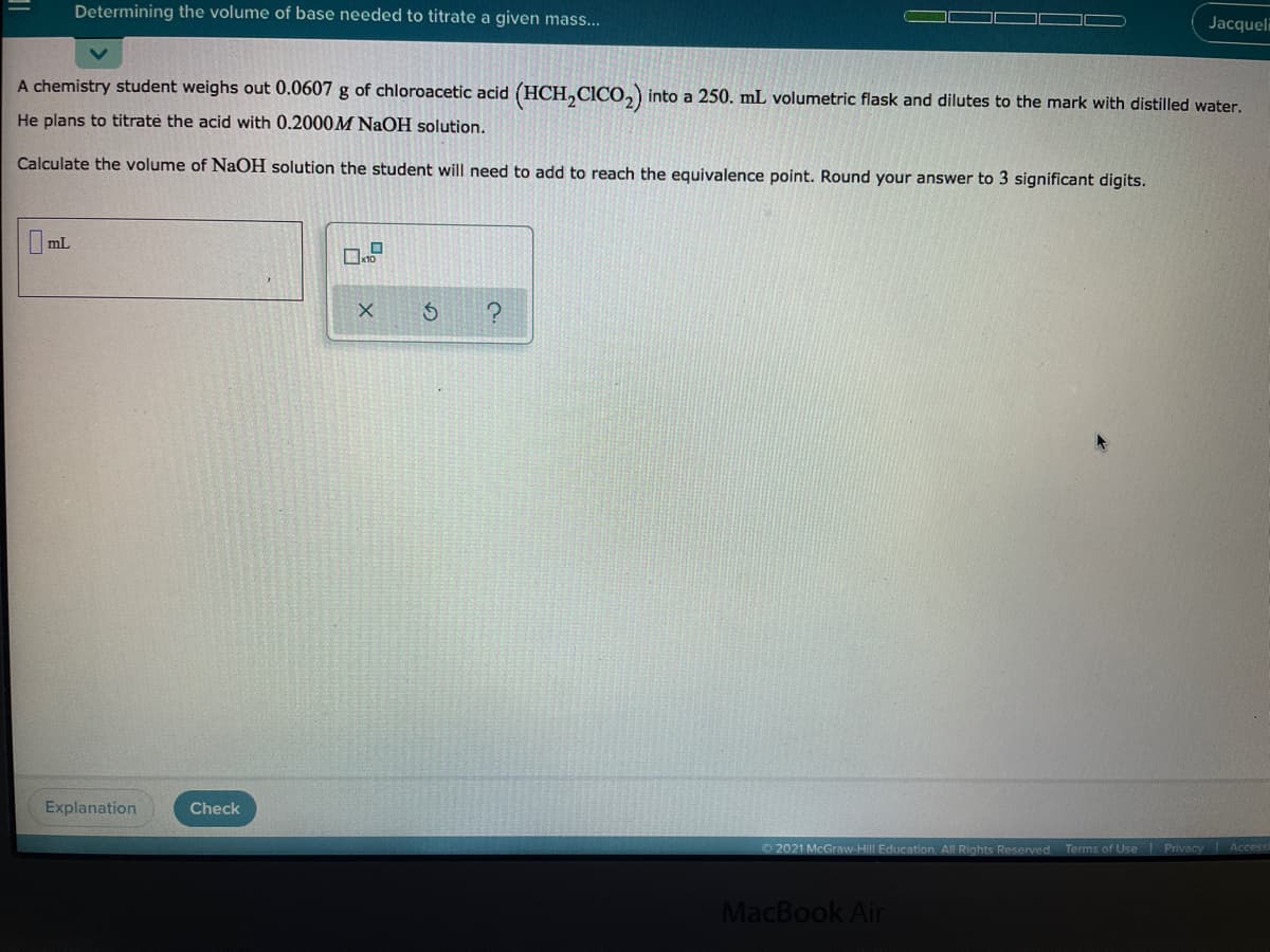 Determining the volume of base needed to titrate a given mass...
Jacqueli
A chemistry student weighs out 0.0607 g of chloroacetic acid (HCH,CICO,) into a 250. mL volumetric flask and dilutes to the mark with distilled water.
He plans to titrate the acid with 0.2000M NaOH solution.
Calculate the volume of NaOH solution the student will need to add to reach the equivalence point. Round your answer to 3 significant digits.
mL
Explanation
Check
2021 McGraw-Hill Education. All Rights Reserved. Terms of Use Privacy Access
MacBook Air
