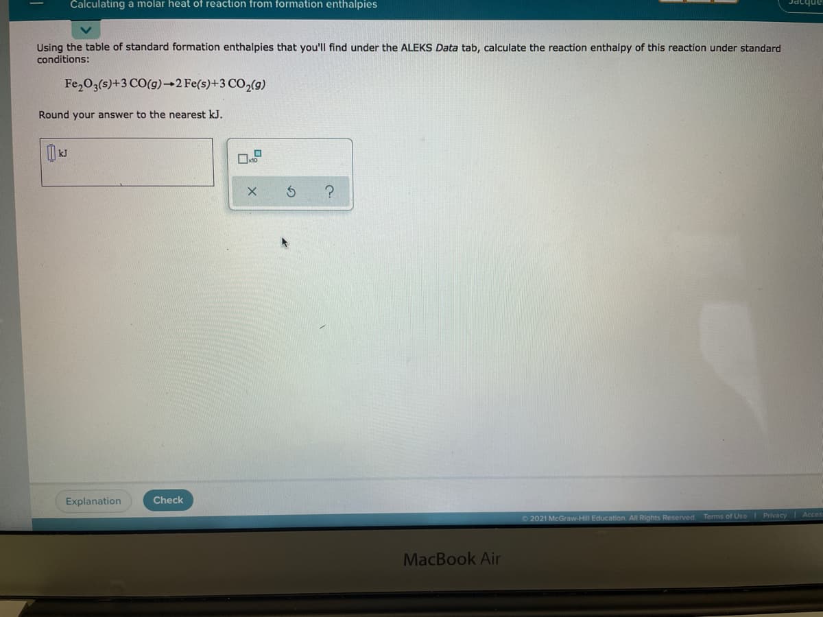 Calculating a molar heat of reaction from formation enthalpies
anbɔec
Using the table of standard formation enthalpies that you'll find under the ALEKS Data tab, calculate the reaction enthalpy of this reaction under standard
conditions:
Fe,03(s)+3 CO(g)→2 Fe(5)+3 CO,(g)
Round your answer to the nearest kJ.
Explanation
Check
O 2021 McGraw-Hill Education. All Rights Reserved. Terms of Uss Privacy Acces
MacBook Air
