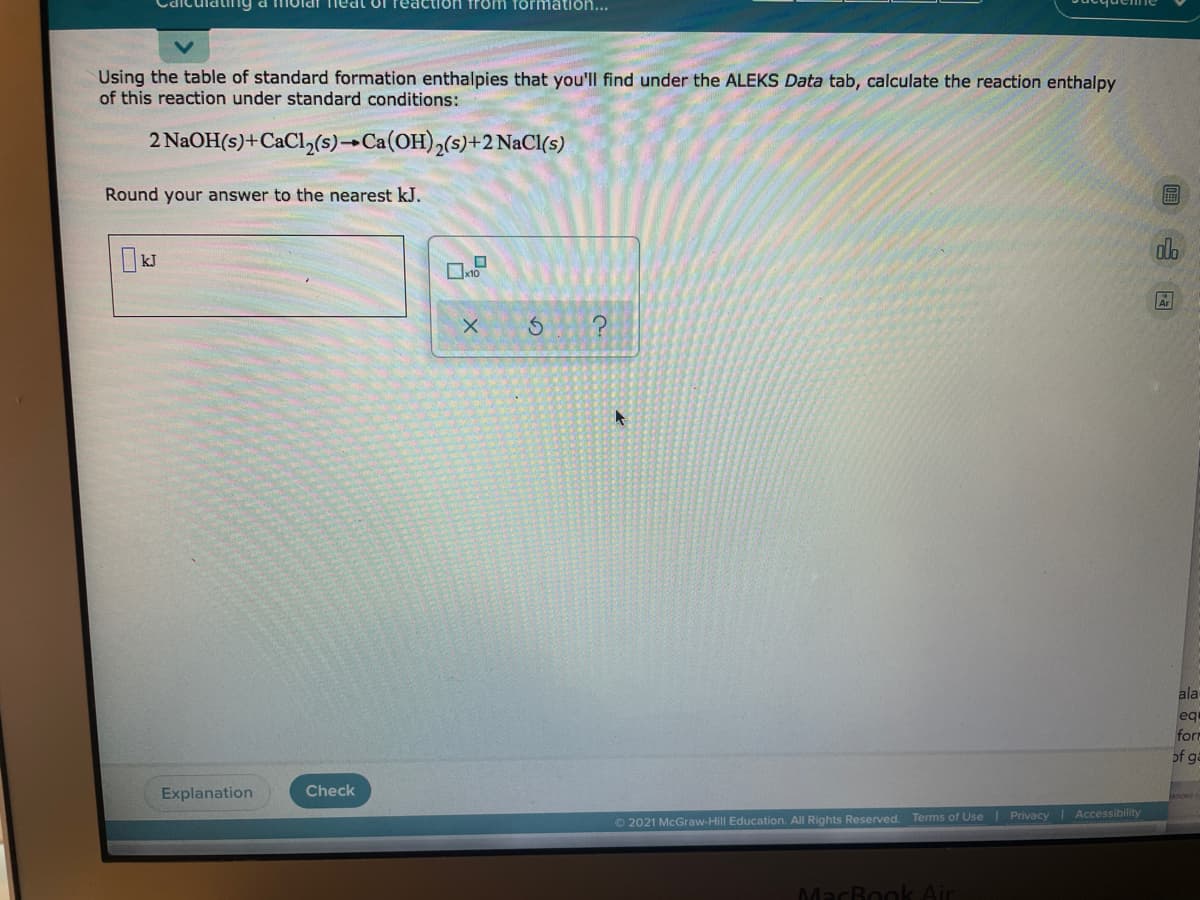 tng
1olar nedt of rea
formation...
Using the table of standard formation enthalpies that you'll find under the ALEKS Data tab, calculate the reaction enthalpy
of this reaction under standard conditions:
2 NaOH(s)+CaCl,(s)→Ca(OH),(s)+2 NaCl(s)
Round your answer to the nearest kJ.
ala
eq
form
of ga
Explanation
Check
O 2021 McGraw-Hill Education. All Rights Reserved. Terms of Use Privacy Accessibility
MacBo
