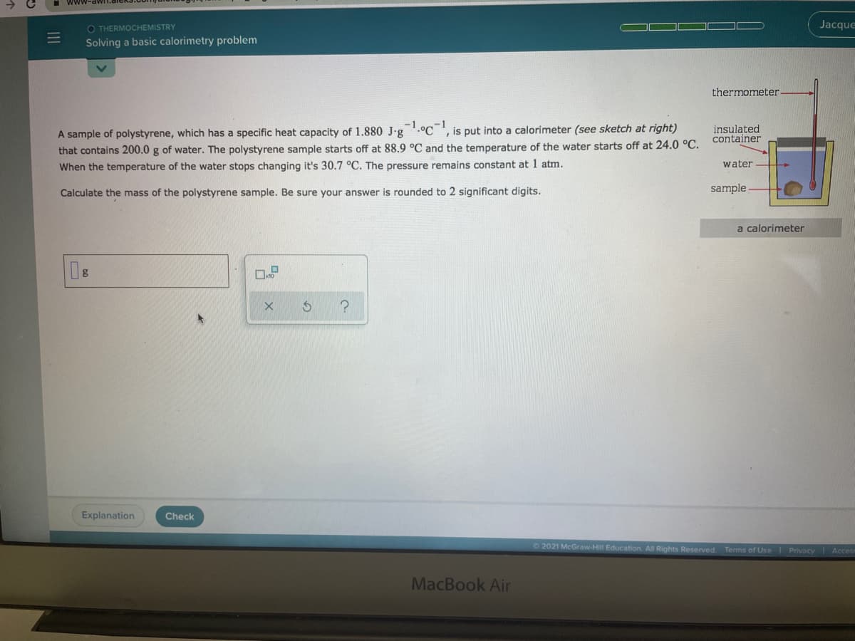 www-
O THERMOCHEMISTRY
Jacque
Solving a basic calorimetry problem
thermometer
A sample of polystyrene, which has a specific heat capacity of 1.880 J-g '.C ', is put into a calorimeter (see sketch at right)
that contains 200.0 g of water. The polystyrene sample starts off at 88.9 °C and the temperature of the water starts off at 24.0 °C.
When the temperature of the water stops changing it's 30.7 °C. The pressure remains constant at 1 atm.
-1
insulated
container
water
Calculate the mass of the polystyrene sample. Be sure your answer is rounded to 2 significant digits.
sample
a calorimeter
Explanation
Check
O2021 McGraw-Hill Education. All Rights Reserved Terms of Use Privacy Acces
MacBook Air
