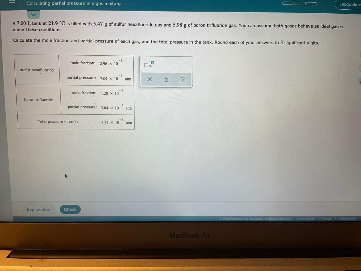 Calculating partial pressure in a gas mixture
Jacqueline
A 7.00 L tank at 21.9 °C is filled with 5.47 g of sulfur hexafluoride gas and 5.98 g of boron trifluoride gas. You can assume both gases behave as ideal gases
under these conditions.
Calculate the mole fraction and partial pressure of each gas, and the total pressure in the tank. Round each of your answers to 3 significant digits.
mole fraction:
2.96 x 10
sulfur hexafluoride
-1
partial pressure: 7.04 x 10
atm
-1
mole fraction: 1.28 x 10
boron trifluoride
-1
partial pressure: 3.04 x 10
atm
Total pressure in tank:
4.32 x 10
atm
Explanation
Check
©2021 McGraw-Hill Education. All Rights Reserved
Terms of Use Privacy
|Accessibillity
MacBook Air
