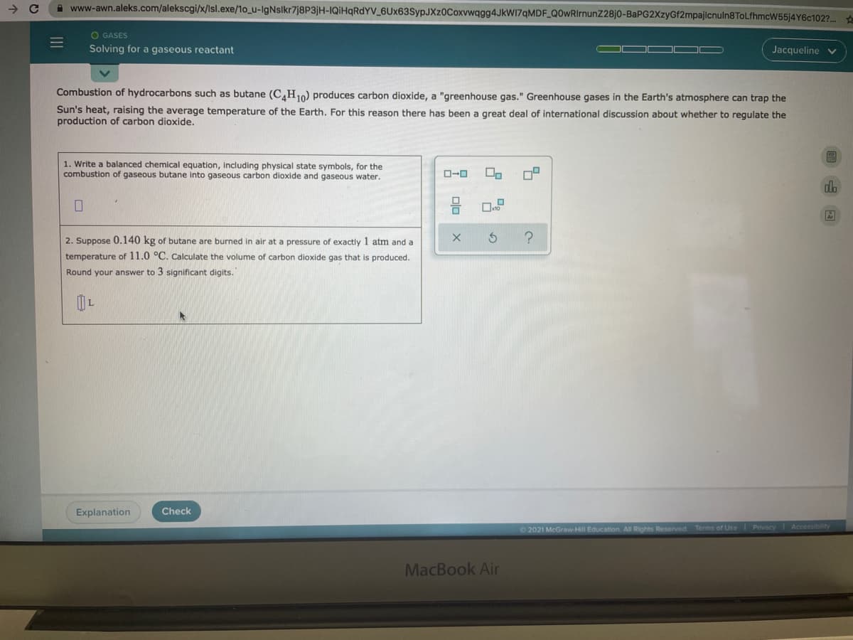 A www-awn.aleks.com/alekscgi/x/Isl.exe/1o_u-IgNslkr7j8P3jH-IQiHqRdYV_6Ux63SypJXz0Coxvwqgg4JkWI7qMDF_Q0wRIrnunZ28j0-BaPG2XzyGf2mpajlcnuln8ToLfhmcW55j4Y6c102?..
O GASES
Solving for a gaseous reactant
Jacqueline
Combustion of hydrocarbons such as butane (C,H10) produces carbon dioxide, a "greenhouse gas." Greenhouse gases in the Earth's atmosphere can trap the
Sun's heat, raising the average temperature of the Earth. For this reason there has been a great deal of international discussion about whether to regulate the
production of carbon dioxide.
1. Write a balanced chemical equation, including physical state symbols, for the
combustion of gaseous butane into gaseous carbon dioxide and gaseous water.
O-0
2. Suppose 0.140 kg of butane are burned in air at a pressure of exactly 1 atm and a
temperature of 11.0 °C. Calculate the volume of carbon dioxide gas that is produced.
Round your answer to 3 significant digits.
Explanation
Check
2021 McGraw-Hill Education. All Rights Reserved Terms of Use Privacy Accessibility
MacBook Air
