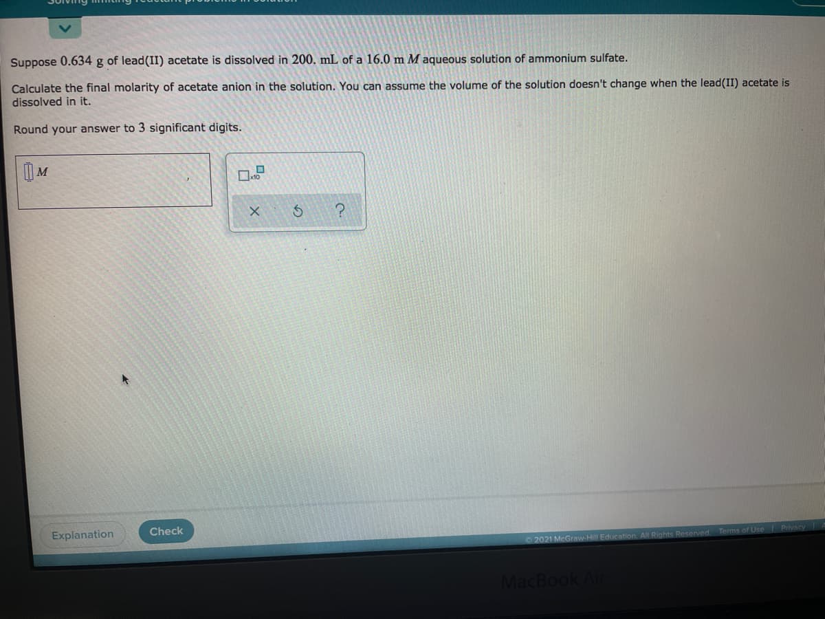 Solv
Suppose 0.634 g of lead(II) acetate is dissolved in 200. mL of a 16.0 m M aqueous solution of ammonium sulfate.
Calculate the final molarity of acetate anion in the solution. You can assume the volume of the solution doesn't change when the lead(II) acetate is
dissolved in it.
Round your answer to 3 significant digits.
| M
?
Check
Explanation
2021 McGraw-Hill Education. All Rights Reserved Terms of Use Privacy
MacBook Air
