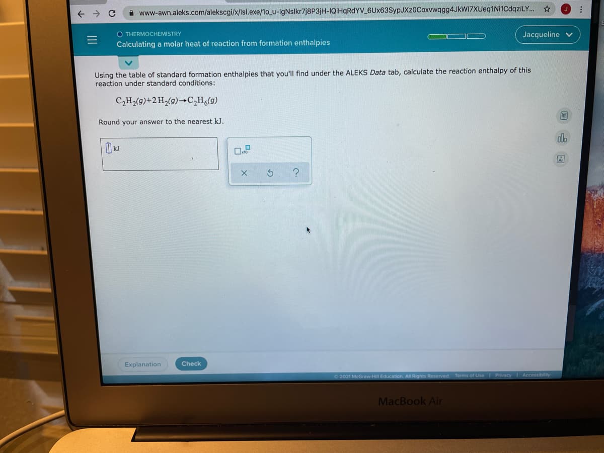 A www-awn.aleks.com/alekscgi/x/Isl.exe/1o_u-IgNslkr7j8P3jH-IQiHqRdYV 6Ux63SypJXz0Coxvwqgg4JkWI7XUeq1Ni1CdqzILY.
O THERMOCHEMISTRY
Jacqueline v
Calculating a molar heat of reaction from formation enthalpies
Using the table of standard formation enthalpies that you'lIl find under the ALEKS Data tab, calculate the reaction enthalpy of this
reaction under standard conditions:
C,H,(9)+2H,(9)→C,H,(g)
圖
Round your answer to the nearest kJ.
Explanation
Check
2021 McGraw-Hill Education All Rights Reserved
Terms of Use
Privacy Accessibility
MacBook Air
II
