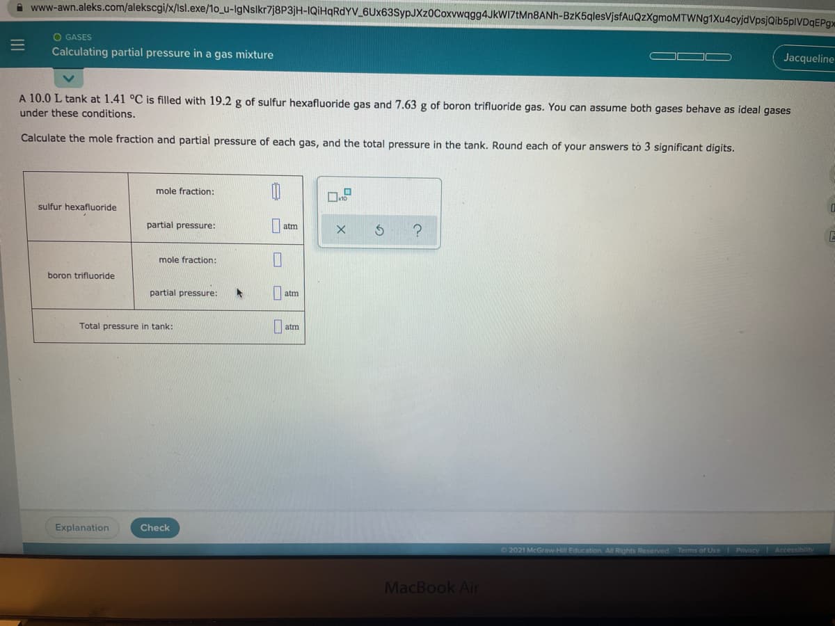 A www-awn.aleks.com/alekscgi/x/Isl.exe/1o_u-IgNslkr7j8P3jH-IQİHQRDYV_6Ux63SypJXz0Coxvwqgg4JkWI7tMn8ANh-BzK5qlesVjsfAuQzXgmoMTWNg1Xu4cyjdVpsjQib5plVDqEPg
O GASES
Calculating partial pressure in a gas mixture
Jacqueline
A 10.0 L tank at 1.41 °C is filled with 19.2 g of sulfur hexafluoride gas and 7.63 g of boron trifluoride gas. You can assume both gases behave as ideal gases
under these conditions.
Calculate the mole fraction and partial pressure of each gas, and the total pressure in the tank. Round each of your answers to 3 significant digits.
mole fraction:
sulfur hexafluoride
partial pressure:
|atm
mole fraction:
boron trifluoride
partial pressure:
| atm
Total pressure in tank:
atm
Explanation
Check
O2021 McGraw-Hill Education All Rights Reserved Terms of Use Privacy Accessibility
MacBook Air
