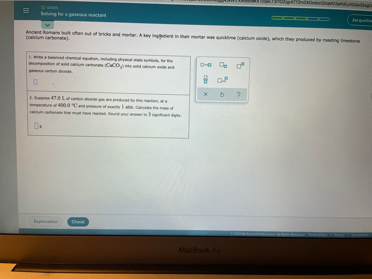 IcojkLT3rHözqp4772m0XOsdozQ5qMD3aRdEy0GQe33sgO-
O GASES
Solving for a gaseous reactant
Jacqueline
Ancient Romans built often out of bricks and mortar. A key ingitedient in their mortar was quicklime (calcium oxide), which they produced by roasting limestone
(calcium carbonate).
1. Write a balanced chemical equation, including physical state symbols, for the
decomposition of solid calcium carbonate (CACO,) into solid calcium oxide and
O-O
gaseous carbon dioxide.
?
2. Suppose 47.0 L of carbon dioxide gas are produced by this reaction, at a
temperature of 400.0 °C and pressure of exactly 1 atm. Calculate the mass of
calcium carbonate that must have reacted. Round your answer to 3 significant digits.
Explanation
Check
O2021 McGraw-Hill Education. All Rights Reserved
Terms of Use Privacy Accessibility
MacBook Air
Dlo
III
