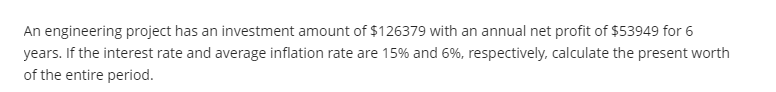 An engineering project has an investment amount of $126379 with an annual net profit of $53949 for 6
years. If the interest rate and average inflation rate are 15% and 6%, respectively, calculate the present worth
of the entire period.
