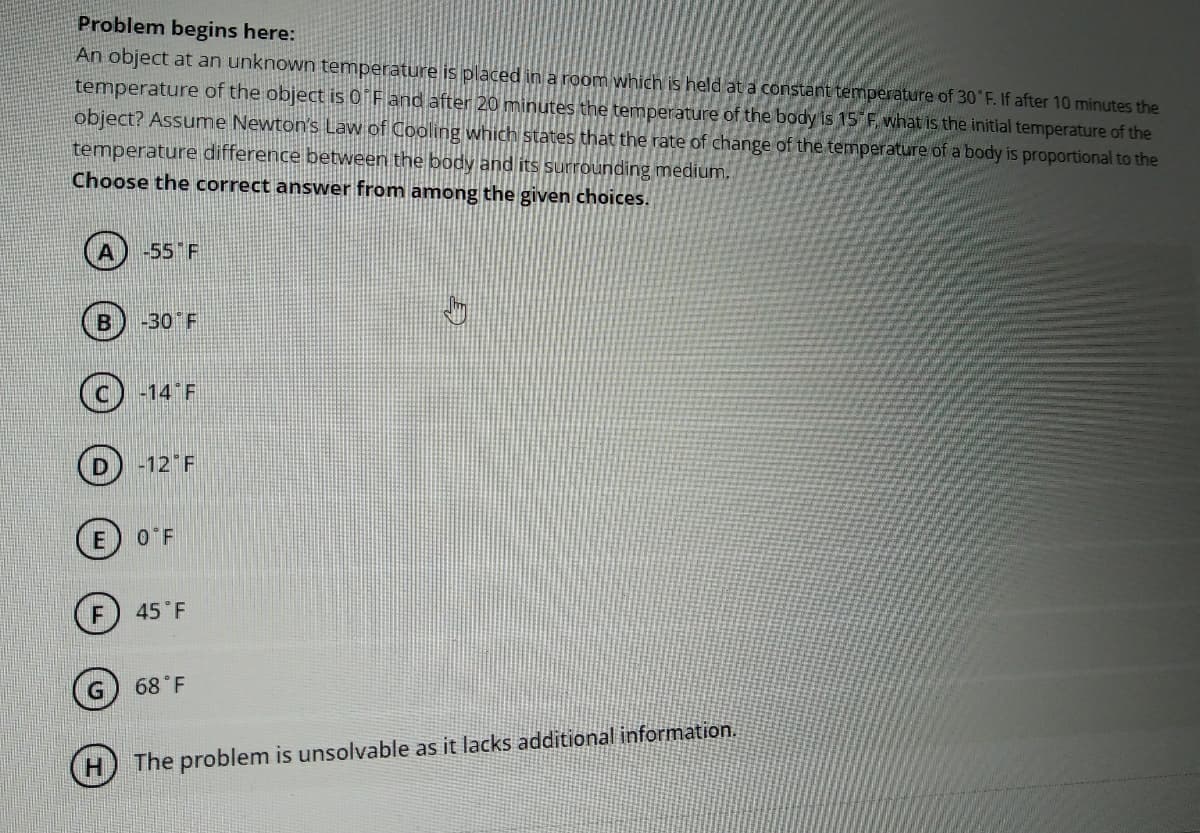 Problem begins here:
An object at an unknown temperature is placed in a room which is held at a constant temperature of 30 F. If after 10 minutes the
temperature of the object is 0 F and after 20 minutes the temperature of the body is 15 F what is the initial temperature of the
object? Assume Newton's Law of Cooling which states that the rate of change of the temperature of a body is proportional to the
temperature difference between the body and its surrounding medium.
Choose the correct answer from among the given choices.
-55 F
-30 F
(c) -14 F
D) -12 F
O F
(F) 45 F
G) 68 F
The problem is unsolvable as it lacks additional information.
