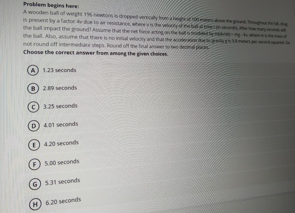 Problem begins here:
A wooden ball of weight 196 newtons is dropped vertically from a height of 100 meters above the ground. Throughout the fall, drag
is present by a factor 4v due to air resistance, where v is the velocity of the ball at timet (in seconds). After how many seconds will
the ball impact the ground? Assume that the net force acting on the ball is modeled by m(dv/dt) = mg-kv, where m is the mass of
the ball. Also, assume that there is no initial velocity and that the acceleration due to gravity g is 9.8 meters per second squared. Do
not round off intermediate steps. Round off the final answer to two decimal places.
Choose the correct answer from among the given choices.
1.23 seconds
2.89 seconds
(C) 3.25 seconds
4.01 seconds
4.20 seconds
5.00 seconds
G) 5.31 seconds
H
6.20 seconds
