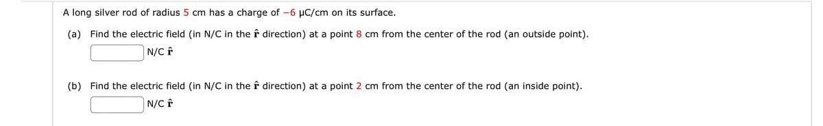 A long silver rod of radius 5 cm has a charge of -6 μC/cm on its surface.
(a) Find the electric field (in N/C in the
N/C +
direction) at a point 8 cm from the center of the rod (an outside point).
(b) Find the electric field (in N/C in the direction) at a point 2 cm from the center of the rod (an inside point).
N/C F