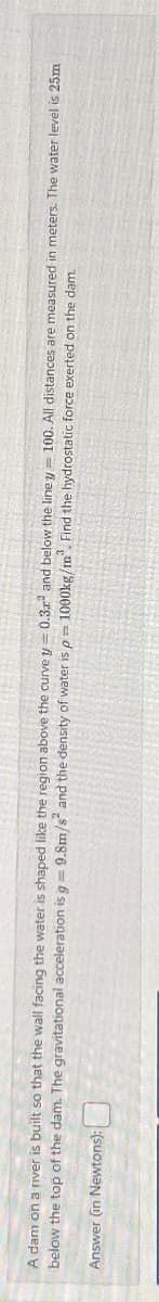 A dam on a river is built so that the wall facing the water is shaped like the region above the curve y = 0.3x² and below the line y 100. All distances are measured in meters. The water level is 25m
below the top of the dam. The gravitational acceleration is g = 9.8m/s² and the density of water is p= 1000kg/m³. Find the hydrostatic force exerted on the dam.
Answer
(in Newtons):