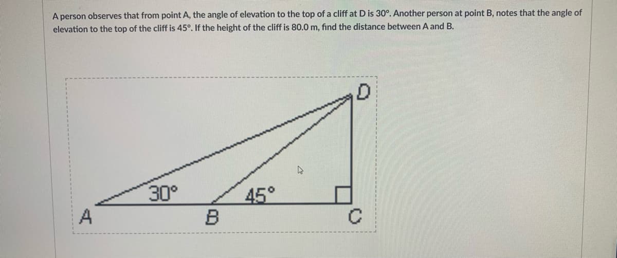 A person observes that from point A, the angle of elevation to the top of a cliff at D is 30°. Another person at point B, notes that the angle of
elevation to the top of the cliff is 45°. If the height of the cliff is 80.0 m, find the distance between A and B.
30°
45°
B
A
