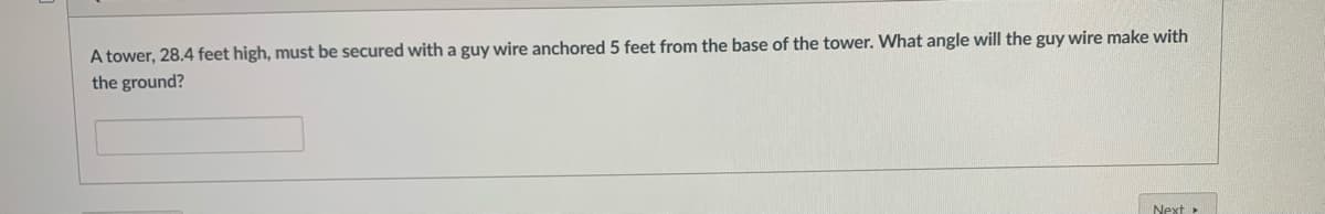 A tower, 28.4 feet high, must be secured with a guy wire anchored 5 feet from the base of the tower. What angle will the guy wire make with
the ground?
Next>
