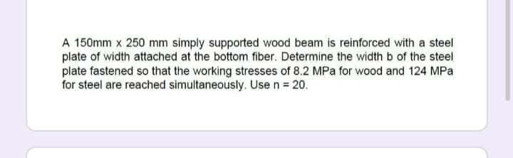 A 150mm x 250 mm simply supported wood beam is reinforced with a steel
plate of width attached at the bottom fiber. Determine the width b of the steel
plate fastened so that the working stresses of 8.2 MPa for wood and 124 MPa
for steel are reached simultaneously. Use n = 20.
