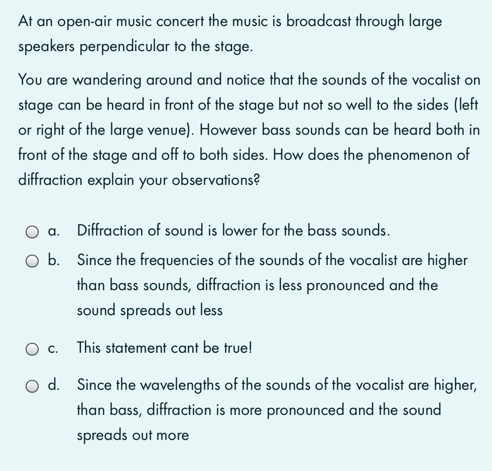 At an open-air music concert the music is broadcast through large
speakers perpendicular to the stage.
You are wandering around and notice that the sounds of the vocalist on
stage can be heard in front of the stage but not so well to the sides (left
or right of the large venue). However bass sounds can be heard both in
front of the stage and off to both sides. How does the phenomenon of
diffraction explain your observations?
a.
Diffraction of sound is lower for the bass sounds.
O b. Since the frequencies of the sounds of the vocalist are higher
than bass sounds, diffraction is less pronounced and the
sound spreads out less
C.
This statement cant be true!
O d. Since the wavelengths of the sounds of the vocalist are higher,
than bass, diffraction is more pronounced and the sound
spreads out more
