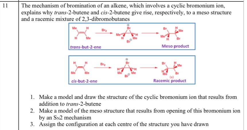 11
The mechanism of bromination of an alkene, which involves a cyclic bromonium ion,
explains why trans-2-butene and cis-2-butene give rise, respectively, to a meso structure
and a racemic mixture of 2,3-dibromobutanes
X
Me
Brz
Me
Me
Br
trans-but-2-ene
Meso product
Bra
Br
Me
Br
Me
cis-but-2-ene
Racemic product
1. Make a model and draw the structure of the cyclic bromonium ion that results from
addition to trans-2-butene
2. Make a model of the meso structure that results from opening of this bromonium ion
by an Sn2 mechanism
3. Assign the configuration at each centre of the structure you have drawn
