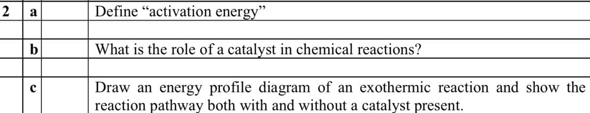 2
Define "activation energy"
a
b
What is the role of a catalyst in chemical reactions?
Draw an energy profile diagram of an exothermic reaction and show the
reaction pathway both with and without a catalyst present.
