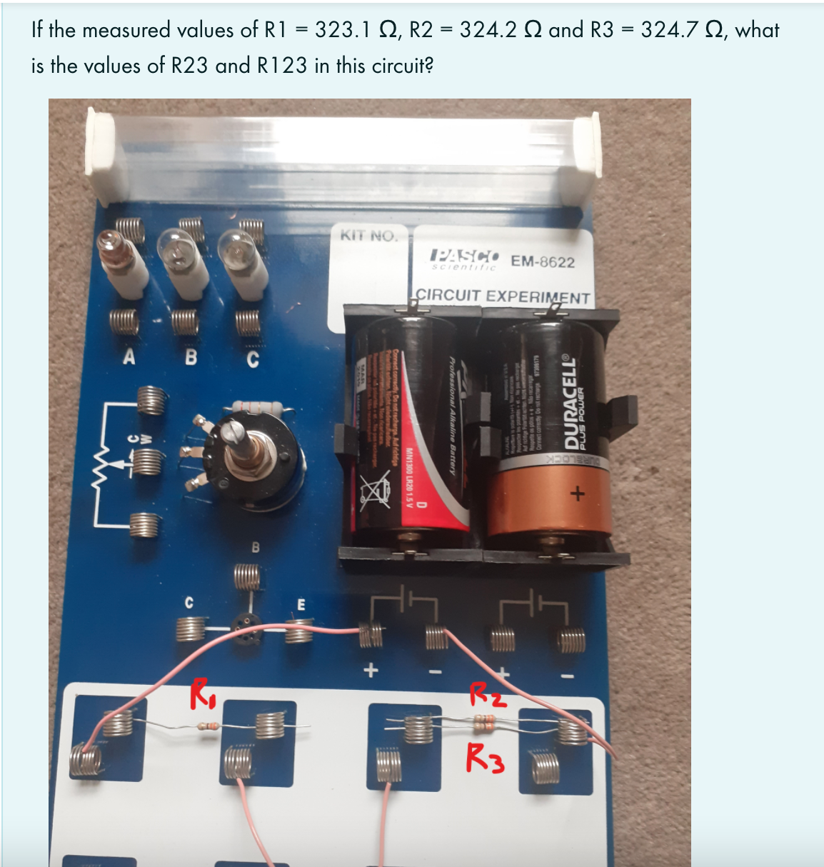 If the measured values of R1
323.1 Q, R2 = 324.2 Q and R3 = 324.7 Q, what
is the values of R23 and R123 in this circuit?
KIT NO.
PASCO EM-8622
Scientific
ÇIRCUIT EXPERIMENT
A B C
E
R3
WAlkaline
MN1300 LR20 1.5 V
