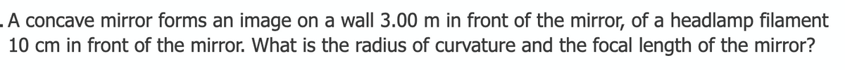 .A concave mirror forms an image on a wall 3.00 m in front of the mirror, of a headlamp filament
10 cm in front of the mirror. What is the radius of curvature and the focal length of the mirror?
