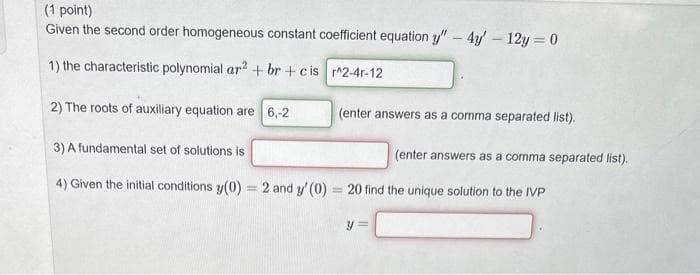 (1 point)
Given the second order homogeneous constant coefficient equation y" - 4y - 12y = 0
1) the characteristic polynomial ar2 + br+cis ^2-4r-12
2) The roots of auxiliary equation are 6,-2
3) A fundamental set of solutions is
4) Given the initial conditions y(0) = 2 and y' (0)= 20 find the unique solution to the IVP
(enter answers as a comma separated list).
y
(enter answers as a comma separated list).