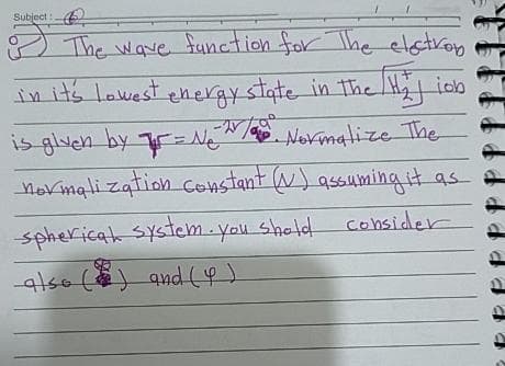 Subject:
&
The wave function for The electrop
in it's lowest energy state in the H₂J ion
is given by = N₂. Normalize The
normalization constant (V) assuming it as
spherical system. You shold consider
also () and (4)