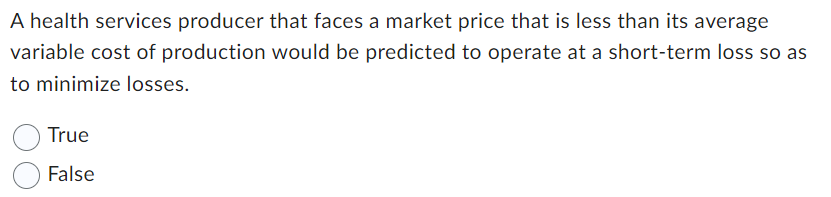 A health services producer that faces a market price that is less than its average
variable cost of production would be predicted to operate at a short-term loss so as
to minimize losses.
True
False