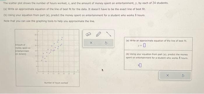 The scatter plot shows the number of hours worked, x, and the amount of money spent on entertainment, y, by each of 24 students.
(a) Write an approximate equation of the line of best fit for the data. It doesn't have to be the exact line of best fit.
(b) Using your equation from part (a), predict the money spent on entertainment for a student who works 8 hours.
Note that you can use the graphing tools to help you approximate the line.
Amount of
money spent on
entertainment
in dollar)
B
. W AT
34
Number of hours worked
X
D
(a) Write an approximate equation of the line of best fit.
y=
(b) Using your equation from part (a), predict the money
spent on entertainment for a student who works 8 hours.
$0