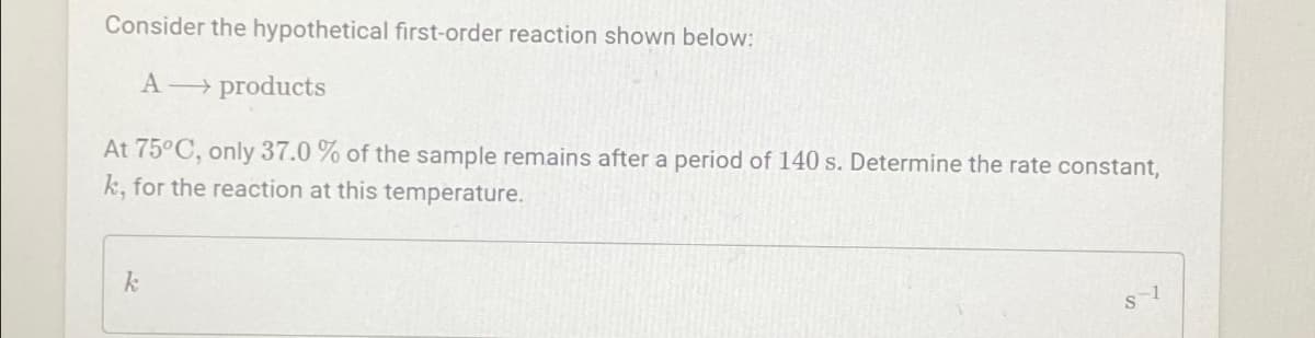 Consider the hypothetical first-order reaction shown below:
A → products
At 75°C, only 37.0 % of the sample remains after a period of 140 s. Determine the rate constant,
k, for the reaction at this temperature.
k
S-1