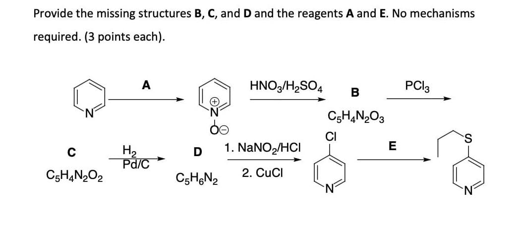 Provide the missing structures B, C, and D and the reagents A and E. No mechanisms
required. (3 points each).
C
C5H4N2O2
A
H₂
Pd/C
D
C5H6N₂
HNO3/H₂SO4
1. NaNO₂/HCI
2. CuCl
B
C5H4N2O3
CI
E
PCI 3