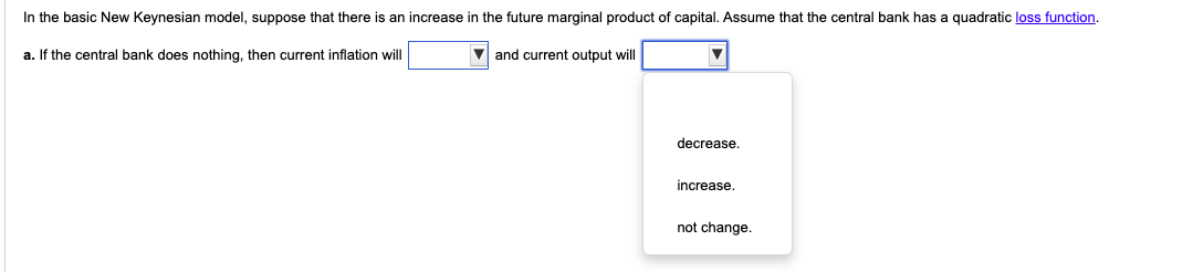 In the basic New Keynesian model, suppose that there is an increase in the future marginal product of capital. Assume that the central bank has a quadratic loss function.
a. If the central bank does nothing, then current inflation will
and current output will
decrease.
increase.
not change.