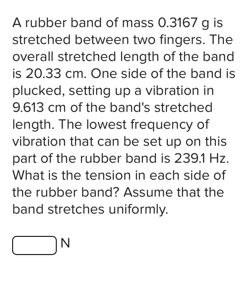 A rubber band of mass 0.3167 g is
stretched between two fingers. The
overall stretched length of the band
is 20.33 cm. One side of the band is
plucked, setting up a vibration in
9.613 cm of the band's stretched
length. The lowest frequency of
vibration that can be set up on this
part of the rubber band is 239.1 Hz.
What is the tension in each side of
the rubber band? Assume that the
band stretches uniformly.
N