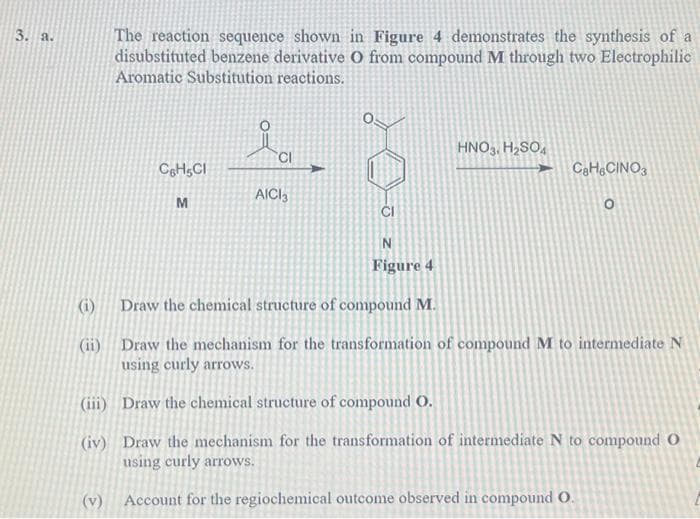 3. a.
(i)
The reaction sequence shown in Figure 4 demonstrates the synthesis of a
disubstituted benzene derivative O from compound M through two Electrophilic
Aromatic Substitution reactions.
(ii)
C6H5Cl
M
CI
AICI3
2
N
Figure 4
HNO3, H₂SO4
CaH6CINO3
O
Draw the chemical structure of compound M.
Draw the mechanism for the transformation of compound M to intermediate N
using curly arrows.
(iii)
Draw the chemical structure of compound O.
(iv) Draw the mechanism for the transformation of intermediate N to compound O
using curly arrows.
(v) Account for the regiochemical outcome observed in compound O.