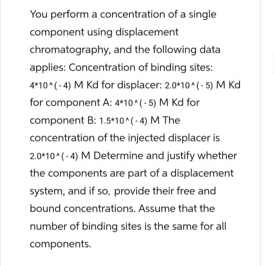 You perform a concentration of a single
component using displacement
chromatography, and the following data
applies: Concentration of binding sites:
4*10^(-4) M Kd for displacer: 2.0*10^(-5) M Kd
for component A: 4*10^(-5) M Kd for
component B: 1.5*10^(-4) M The
concentration of the injected displacer is
2.0*10^(-4) M Determine and justify whether
the components are part of a displacement
system, and if so, provide their free and
bound concentrations. Assume that the
number of binding sites is the same for all
components.