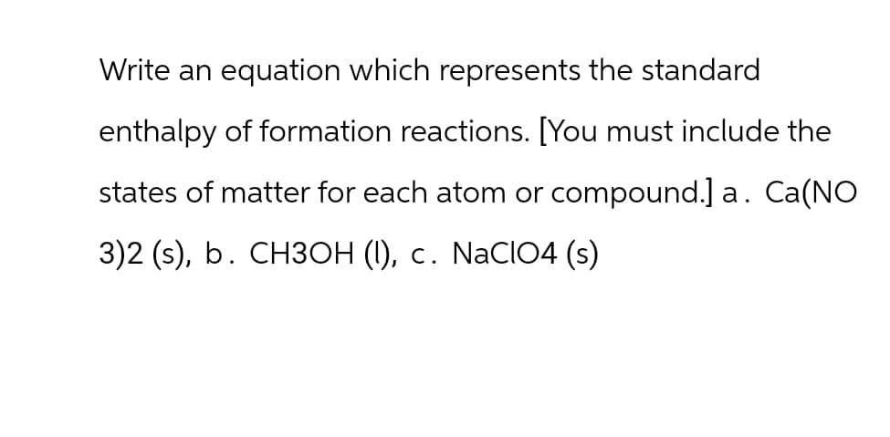 Write an equation which represents the standard
enthalpy of formation reactions. [You must include the
states of matter for each atom or compound.] a. Ca(NO
3)2 (s), b. CH3OH (1), c. NaClO4 (s)