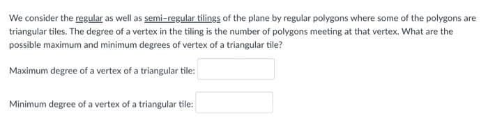 We consider the regular as well as semi-regular tilings of the plane by regular polygons where some of the polygons are
triangular tiles. The degree of a vertex in the tiling is the number of polygons meeting at that vertex. What are the
possible maximum and minimum degrees of vertex of a triangular tile?
Maximum degree of a vertex of a triangular tile:
Minimum degree of a vertex of a triangular tile:

