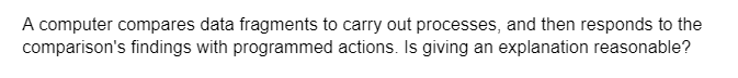 A computer compares data fragments to carry out processes, and then responds to the
comparison's findings with programmed actions. Is giving an explanation reasonable?