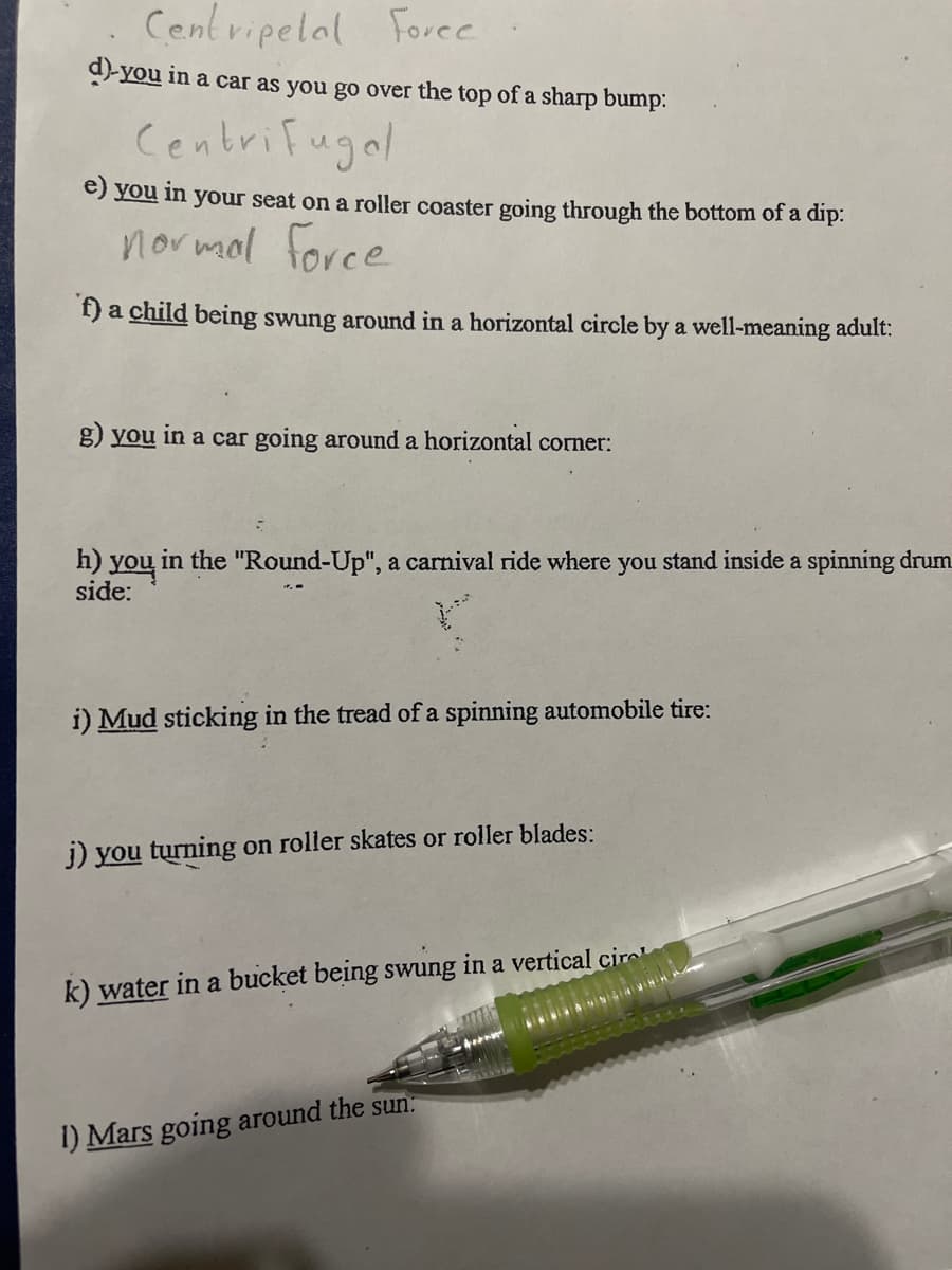 Centripelal Foree
9-you in a car as you go over the top of a sharp bump:
Centrifugal
e) you in your seat on a roller coaster going through the bottom of a dip:
normol force
f) a child being swung around in a horizontal circle by a well-meaning adult:
g) you in a car going around a horizontal corner:
h) you in the "Round-Up", a carnival ride where you stand inside a spinning drum
side:
i) Mud sticking in the tread of a spinning automobile tire:
j) you turning on roller skates or roller blades:
k) water in a bucket being swung in a vertical cir
1) Mars going around the sun:
