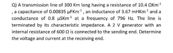 Q) A transmission line of 300 Km long having a resistance of 10.4 QKm1
,a capacitance of 0.00835 µFKm1, an inductance of 3.67 mHKm1 and a
conductance of 0.8 uSKm1 at a frequency of 796 Hz. The line is
terminated by its characteristic impedance. A 2 V generator with an
internal resistance of 600 Q is connected to the sending end. Determine
the voltage and current at the receiving end.
