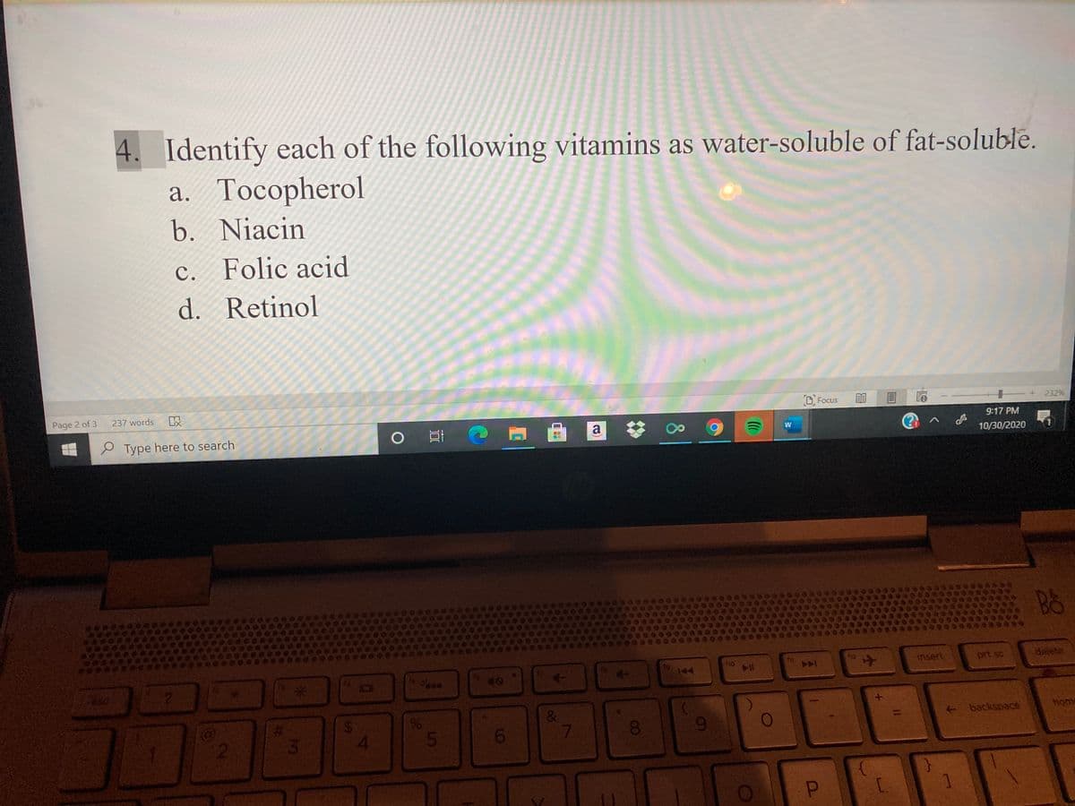 4.
Identify each of the following vitamins as water-soluble of fat-soluble.
a. Tocopherol
b. Niacin
c. Folic acid
d. Retinol
Page 2 of 3
237 words
O Focus
+ 232%
9:17 PM
e Type here to search
10/30/2020
(1
B&
ho
112
insert
prt sc
delete
A
144
waw
%23
backspace
home
00
2
C.
8.
%24
