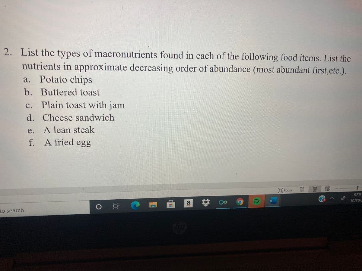 2. List the types of macronutrients found in each of the following food items. List the
nutrients in approximate decreasing order of abundance (most abundant first,etc.).
a. Potato chips
b. Buttered toast
c. Plain toast with jam
d. Cheese sandwich
e. A lean steak
A fried egg
f.
OFocus
館
6:39
W
10/30/
a
to search
8.
