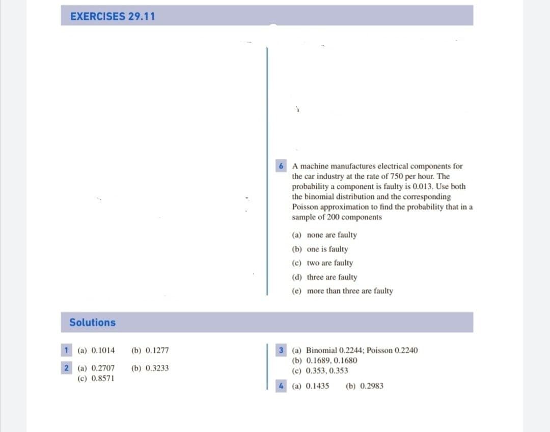 EXERCISES 29.11
6 A machine manufactures electrical components for
the car industry at the rate of 750 per hour. The
probability a component is faulty is 0.013. Use both
the binomial distribution and the corresponding
Poisson approximation to find the probability that in a
sample of 200 components
(a) none are faulty
(b) one is faulty
(c) two are faulty
(d) three are faulty
(e) more than three are faulty
Solutions
1 (a) 0.1014
(b) 0.1277
3 (a) Binomial 0.2244; Poisson 0.2240
(b) 0.1689, 0.1680
2 (a) 0.2707
(c) 0.8571
(b) 0.3233
(c) 0.353, 0.353
(a) 0.1435
(b) 0.2983
