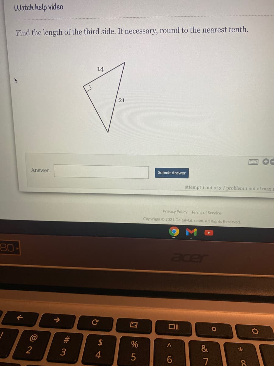 Watch help video
Find the length of the third side. If necessary, round to the nearest tenth.
14
21
Answer:
Submit Answer
attempt 1 out of 3/ problem 1 out of max
Privacy Policy Terms of Service
Copyright © 2021 DeltaMath.com. All Rights Reserved.
80
acer
@
%
&
2
7
# 3
个
