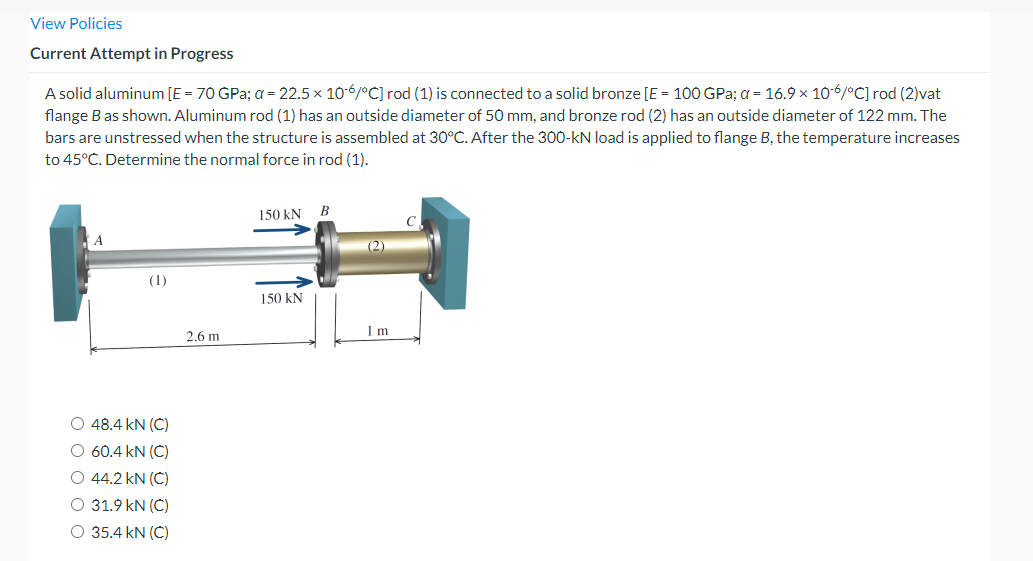 View Policies
Current Attempt in Progress
A solid aluminum [E = 70 GPa; a = 22.5 x 10-6/°C] rod (1) is connected to a solid bronze [E = 100 GPa; a = 16.9 x 10-6/°C] rod (2)vat
flange B as shown. Aluminum rod (1) has an outside diameter of 50 mm, and bronze rod (2) has an outside diameter of 122 mm. The
bars are unstressed when the structure is assembled at 30°C. After the 300-kN load is applied to flange B, the temperature increases
to 45°C. Determine the normal force in rod (1).
150 kN
B
(2)
(1)
150 kN
2,6 m
1 m
O 48.4 kN (C)
O 60.4 kN (C)
O 44.2 kN (C)
O 31.9 kN (C)
O 35.4 kN (C)
