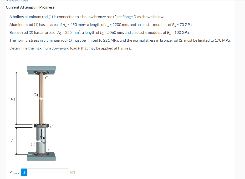 Current Attempt in Progress
A hollow aluminum rod (1) is connected to a hollow bronze rod (2) at flange B, as shown below.
Aluminum rod (1) has an area of A1 = 450 mm?, a length of L1 = 2200 mm, and an elastic modulus of E = 70 GPa.
Bronze rod (2) has an area of A2 = 225 mm?, a length of L2 = 5060 mm, and an elastic modulus of E2 = 100 GPa.
The normal stress in aluminum rod (1) must be limited to 221 MPa, and the normal stress in bronze rod (2) must be limited to 170 MPa.
Determine the maximum downward load P that may be applied at flange B.
(2)
L2
В
L1
(1)
Pmax -
i
kN
