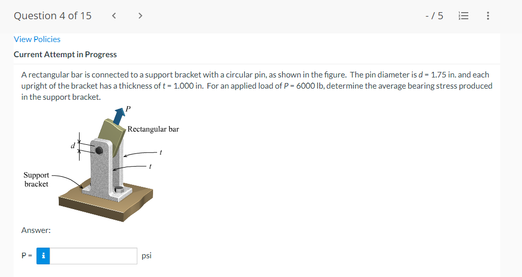 Question 4 of 15
>
-/5
View Policies
Current Attempt in Progress
A rectangular bar is connected to a support bracket with a circular pin, as shown in the figure. The pin diameter is d = 1.75 in. and each
upright of the bracket has a thickness of t = 1.000 in. For an applied load of P = 6000 Ib, determine the average bearing stress produced
in the support bracket.
Rectangular bar
Support
bracket
Answer:
P =
i
psi
